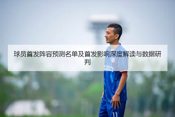 球员首发阵容预测名单及首发影响深度解读与数据研判 - Crown Sports